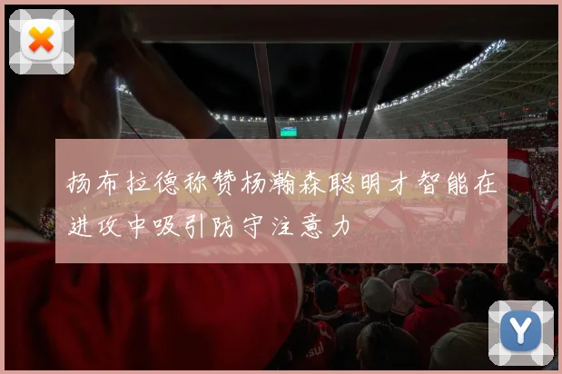 扬布拉德称赞杨瀚森聪明才智能在进攻中吸引防守注意力