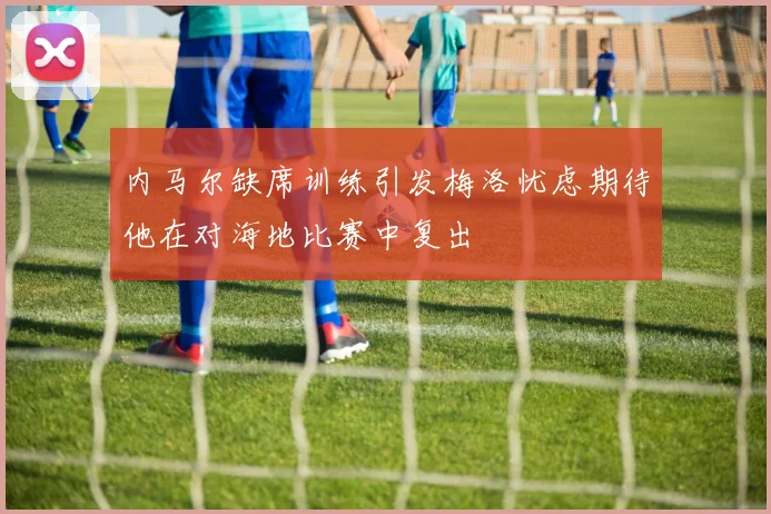 内马尔缺席训练引发梅洛忧虑期待他在对海地比赛中复出