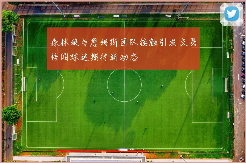 森林狼与詹姆斯团队接触引发交易传闻球迷期待新动态