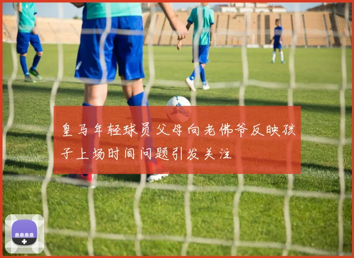 皇马年轻球员父母向老佛爷反映孩子上场时间问题引发关注
