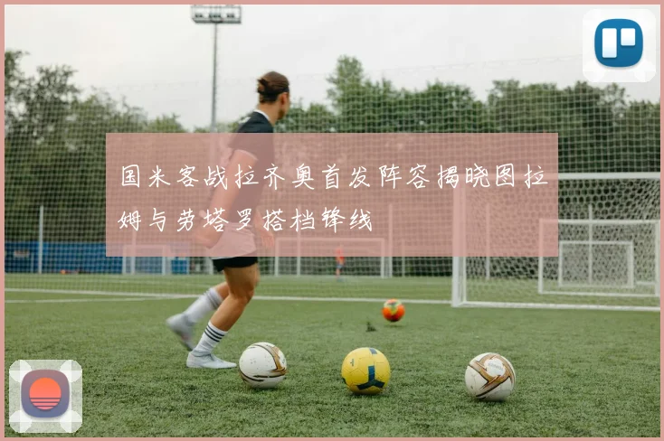 国米客战拉齐奥首发阵容揭晓图拉姆与劳塔罗搭档锋线