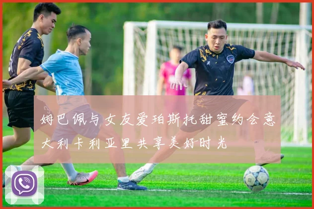姆巴佩与女友爱珀斯托甜蜜约会意大利卡利亚里共享美好时光