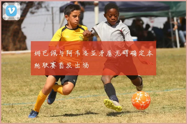 姆巴佩与阿韦洛亚矛盾无碍确定本轮联赛首发出场