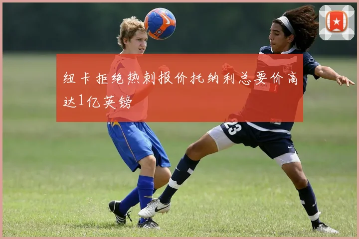 纽卡拒绝热刺报价托纳利总要价高达1亿英镑