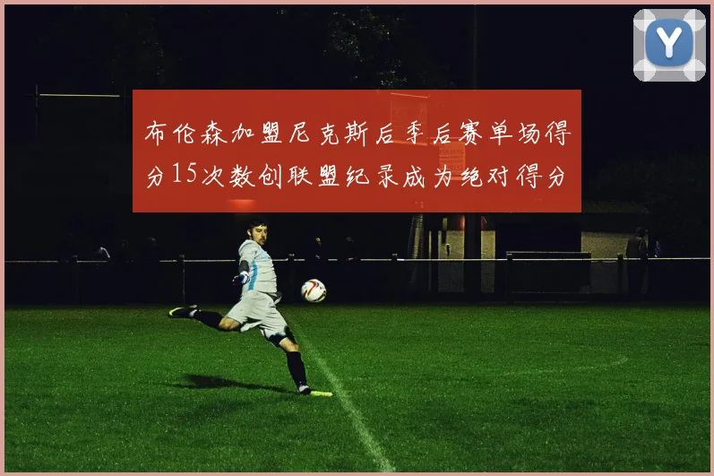 布伦森加盟尼克斯后季后赛单场得分15次数创联盟纪录成为绝对得分王