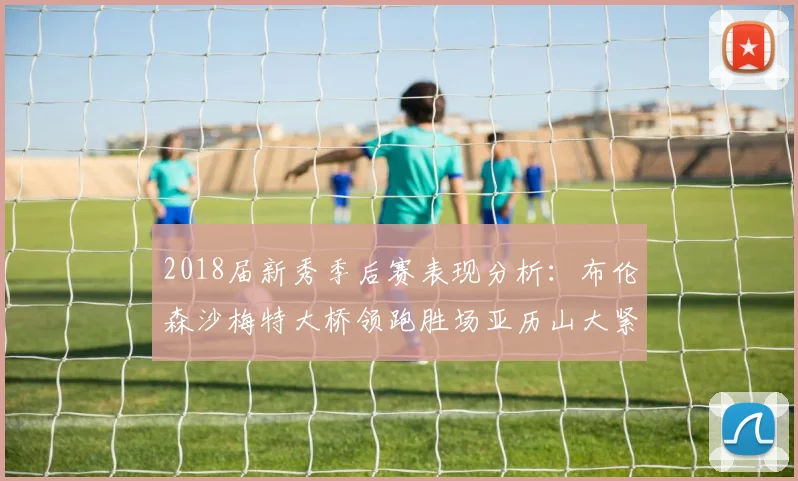 2018届新秀季后赛表现分析：布伦森沙梅特大桥领跑胜场亚历山大紧随其后