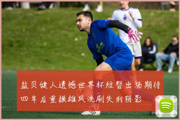 盐贝健人遗憾世界杯短暂出场期待四年后重振雄风洗刷失利阴影