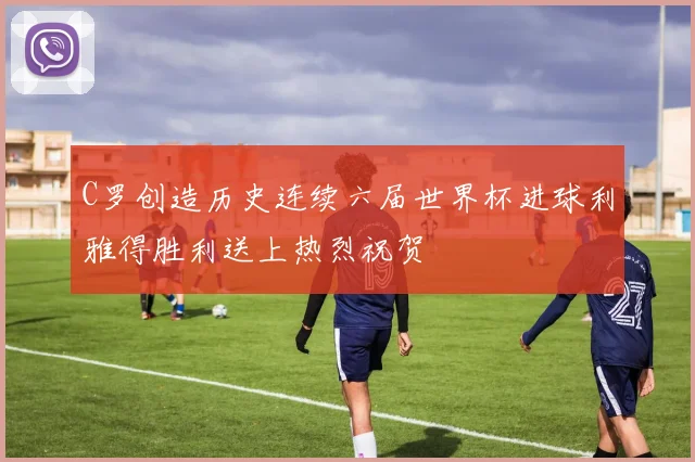 C罗创造历史连续六届世界杯进球利雅得胜利送上热烈祝贺
