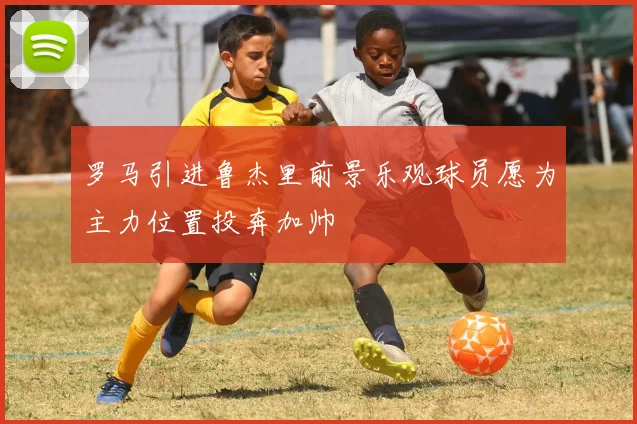 罗马引进鲁杰里前景乐观球员愿为主力位置投奔加帅