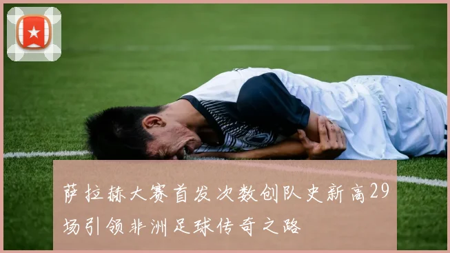 萨拉赫大赛首发次数创队史新高29场引领非洲足球传奇之路