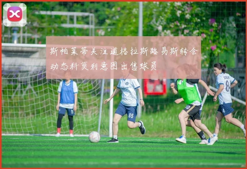 斯帕莱蒂关注道格拉斯路易斯转会动态科莫利意图出售球员