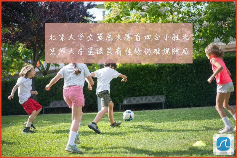 北京大学女篮总决赛首回合小胜北京师大李星诺虽有佳绩仍难挽败局