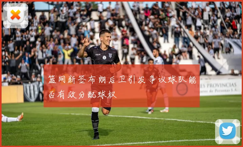 篮网新签布朗后卫引发争议球队能否有效分配球权