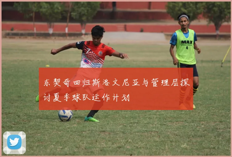 东契奇回归斯洛文尼亚与管理层探讨夏季球队运作计划