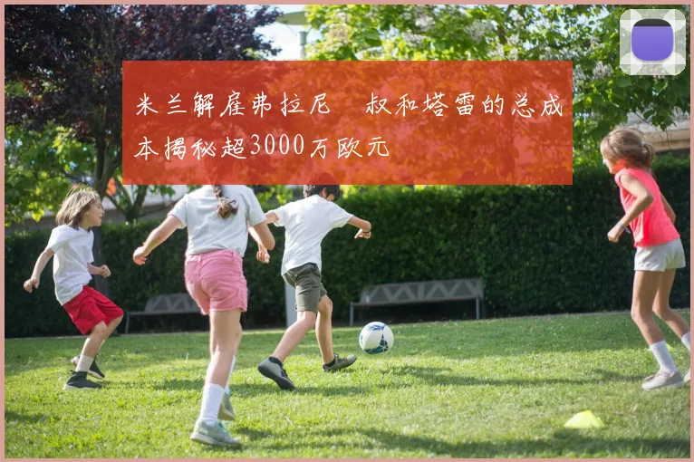 米兰解雇弗拉尼囧叔和塔雷的总成本揭秘超3000万欧元