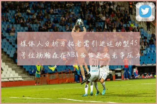 媒体人分析开拓者需引进运动型45号位杨瀚森在NBA面临更大竞争压力